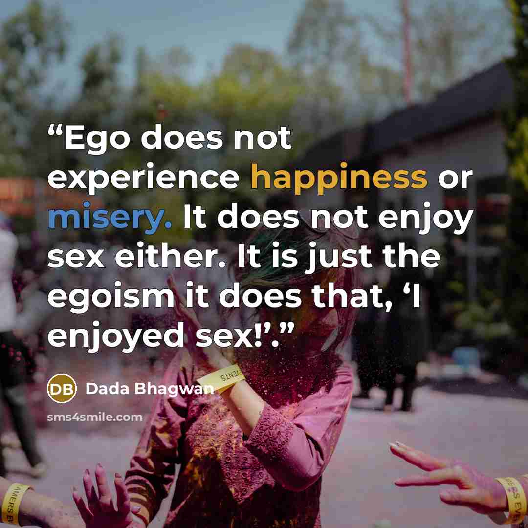 “Ego does not experience happiness or misery. It does not enjoy sex either. It is just the egoism it does that, ‘I enjoyed sex!’.” quote by Dada Bhagwan