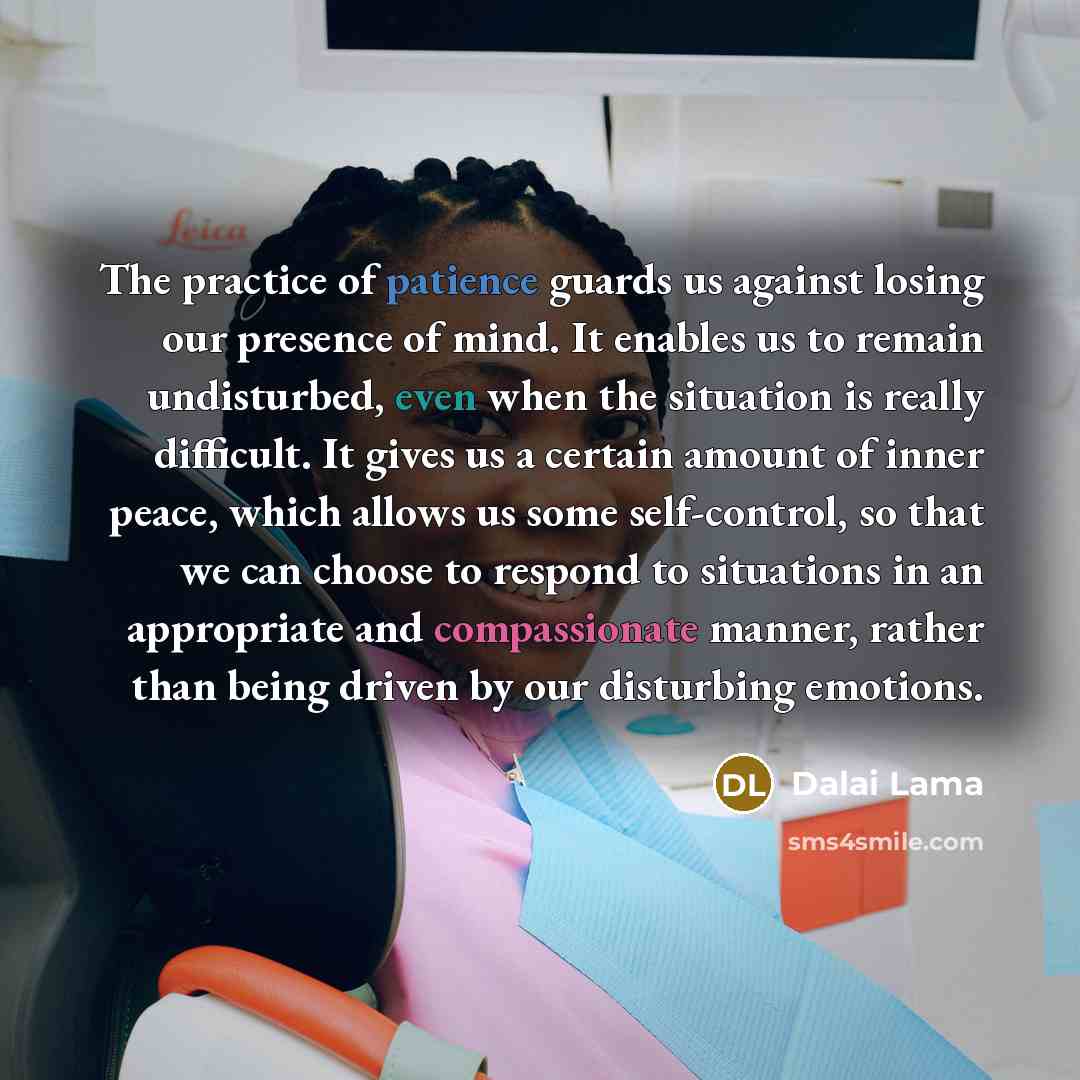 “The practice of patience guards us against losing our presence of mind. It enables us to remain undisturbed, even when the situation is really difficult. It gives us a certain amount of inner peace, which allows us some self-control, so that we can choose to respond to situations in an appropriate…” quote by Dalai Lama