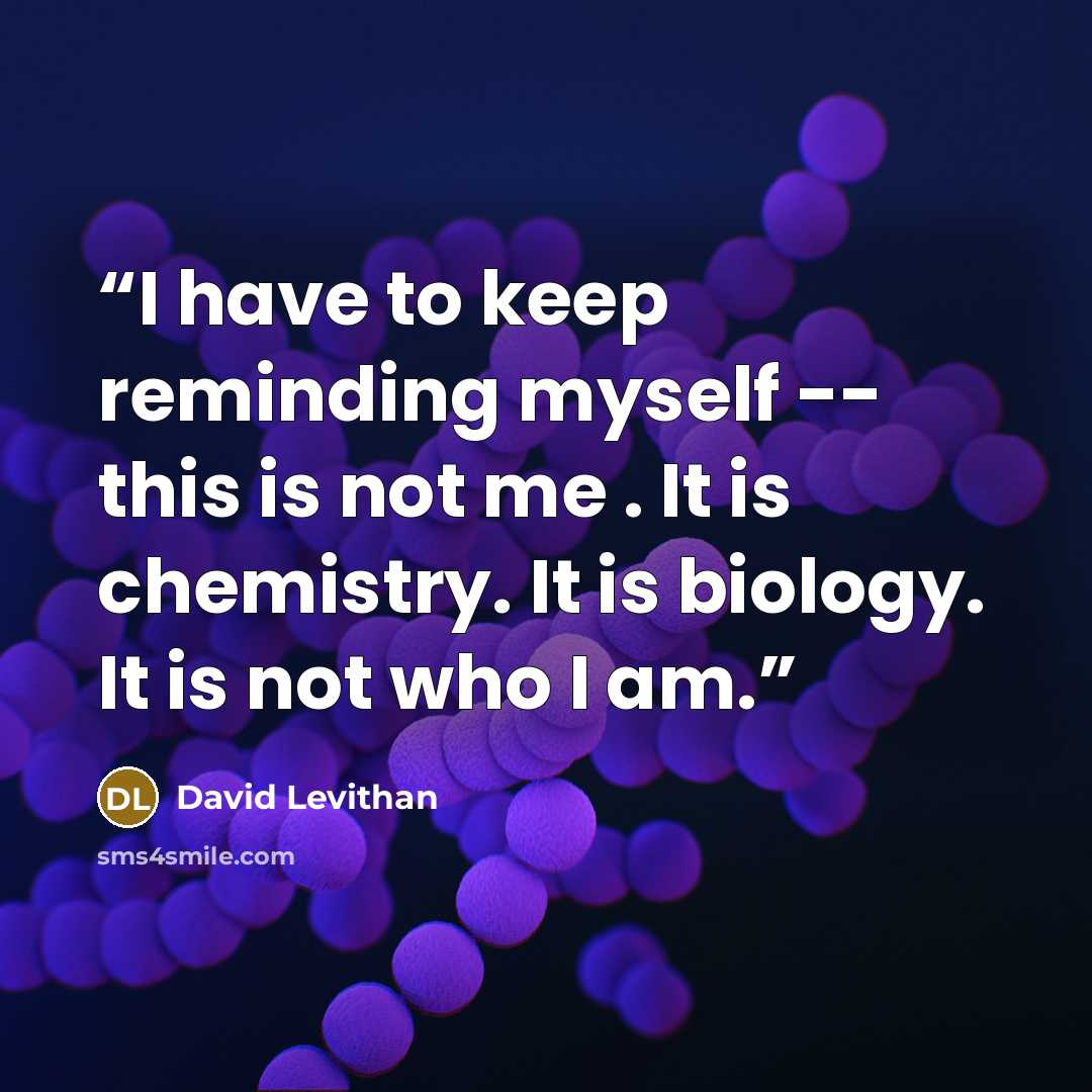 “I have to keep reminding myself -- this is not me . It is chemistry. It is biology. It is not who I am.” quote by David Levithan