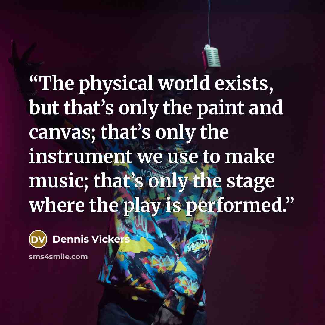 “The physical world exists, but that’s only the paint and canvas; that’s only the instrument we use to make music; that’s only the stage where the play is performed.” quote by Dennis Vickers