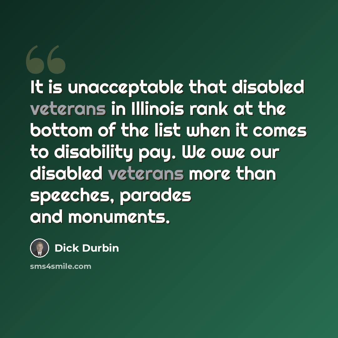 “It is unacceptable that disabled veterans in Illinois rank at the bottom of the list when it comes to disability pay. We owe our disabled veterans more than speeches, parades and monuments.” quote by Dick Durbin
