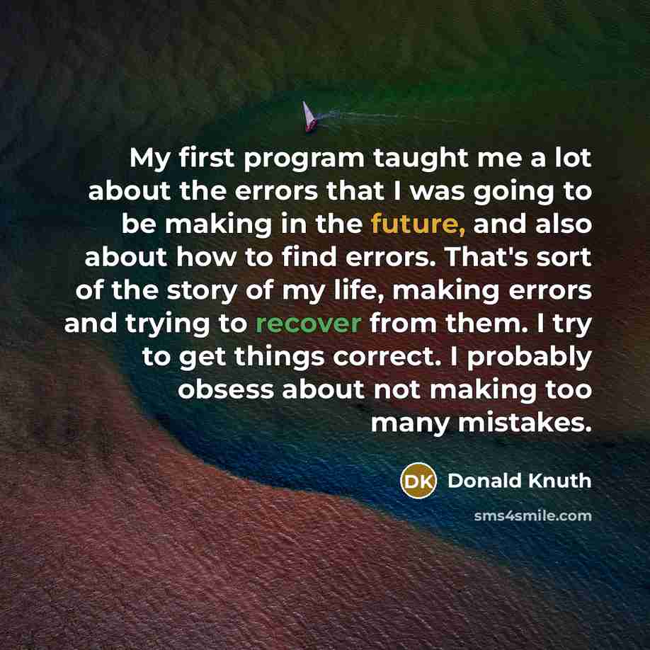 “My first program taught me a lot about the errors that I was going to be making in the future, and also about how to find errors. That's sort of the story of my life, making errors and trying to recover from them. I try to get things correct. I probably obsess about not making too many mistakes.” quote by Donald Knuth