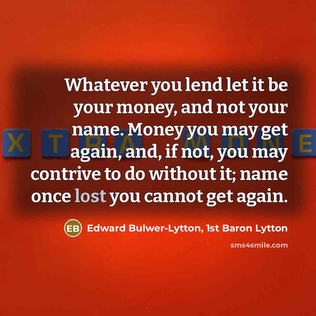 “Whatever you lend let it be your money, and not your name. Money you may get again, and, if not, you may contrive to do without it; name once lost you cannot get again.” quote by Edward Bulwer-Lytton, 1st Baron Lytton