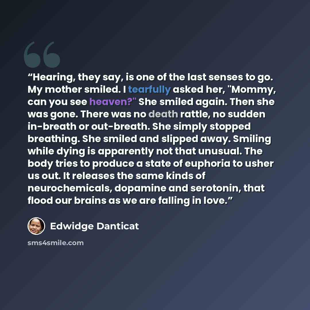 “Hearing, they say, is one of the last senses to go. My mother smiled. I tearfully asked her, "Mommy, can you see heaven?" She smiled again. Then she was gone. There was no death rattle, no sudden in-breath or out-breath. She simply stopped breathing. She smiled and slipped away. Smiling while…” quote by Edwidge Danticat