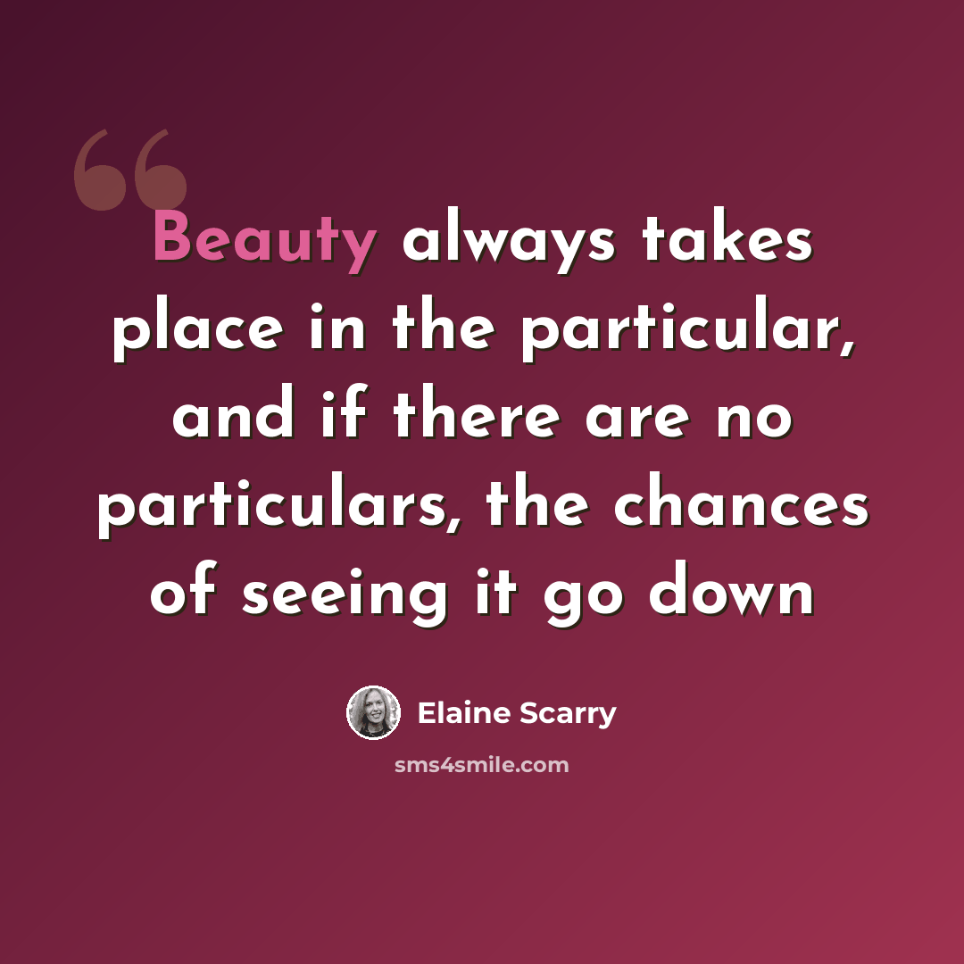 “Beauty always takes place in the particular, and if there are no particulars, the chances of seeing it go down” quote by Elaine Scarry