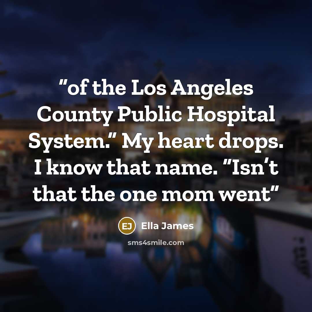 “of the Los Angeles County Public Hospital System.” My heart drops. I know that name. “Isn’t that the one mom went” quote by Ella James