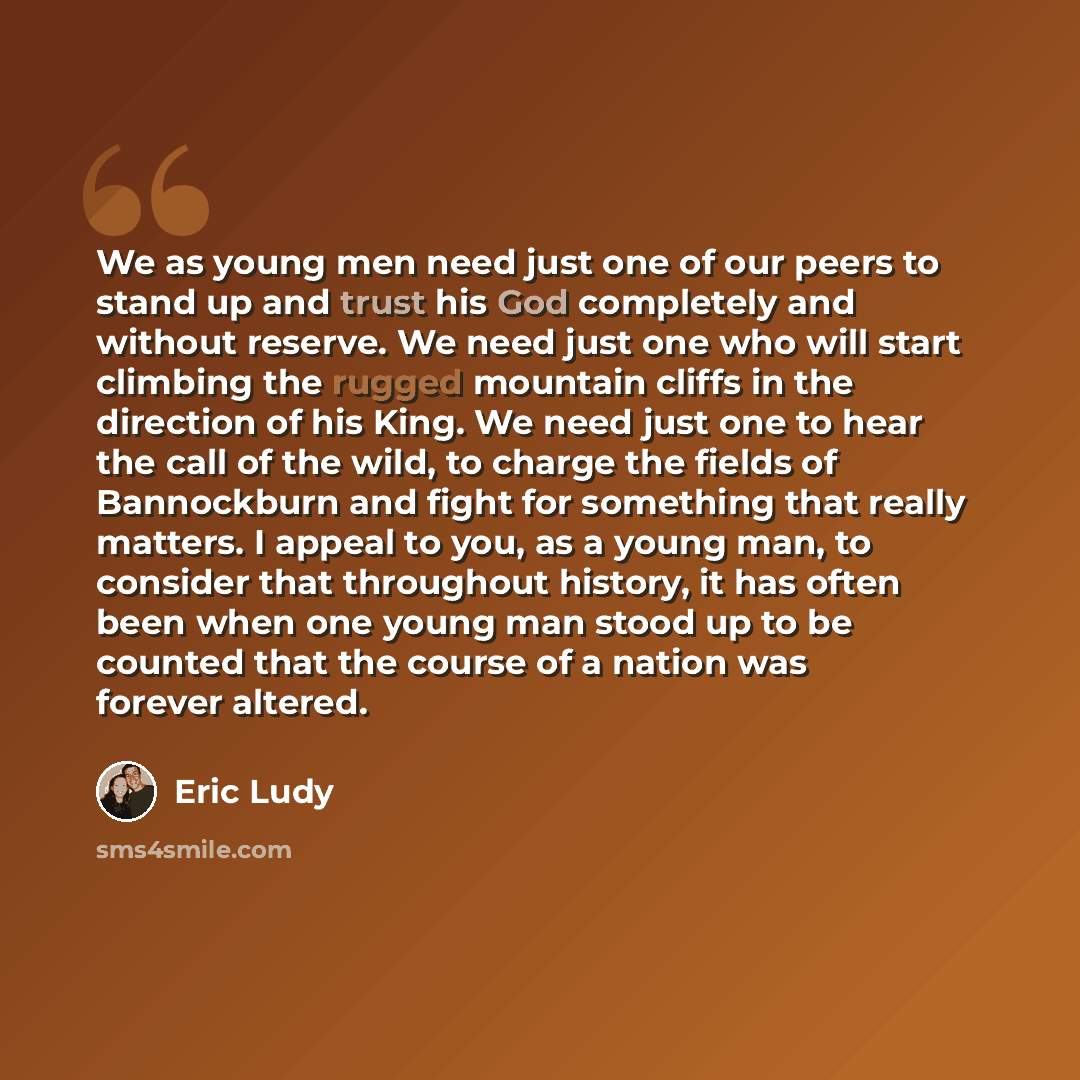 “We as young men need just one of our peers to stand up and trust his God completely and without reserve. We need just one who will start climbing the rugged mountain cliffs in the direction of his King. We need just one to hear the call of the wild, to charge the fields of Bannockburn and fight…” quote by Eric Ludy