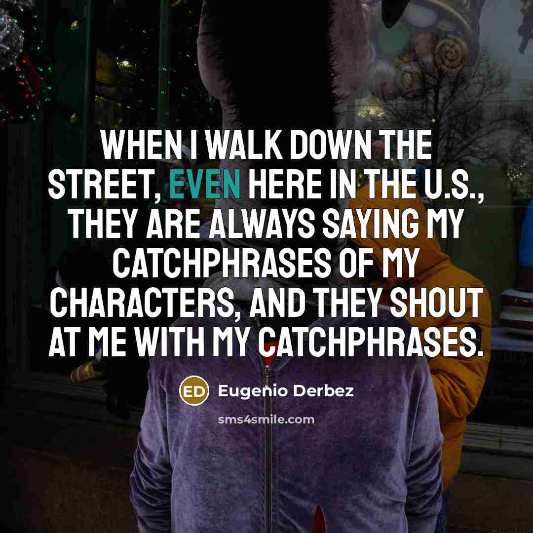 “When I walk down the street, even here in the U.S., they are always saying my catchphrases of my characters, and they shout at me with my catchphrases.” quote by Eugenio Derbez