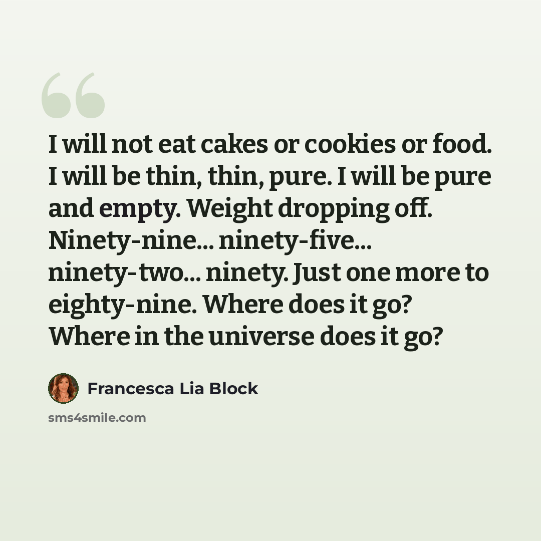 “I will not eat cakes or cookies or food. I will be thin, thin, pure. I will be pure and empty. Weight dropping off. Ninety-nine... ninety-five... ninety-two... ninety. Just one more to eighty-nine. Where does it go? Where in the universe does it go?” quote by Francesca Lia Block