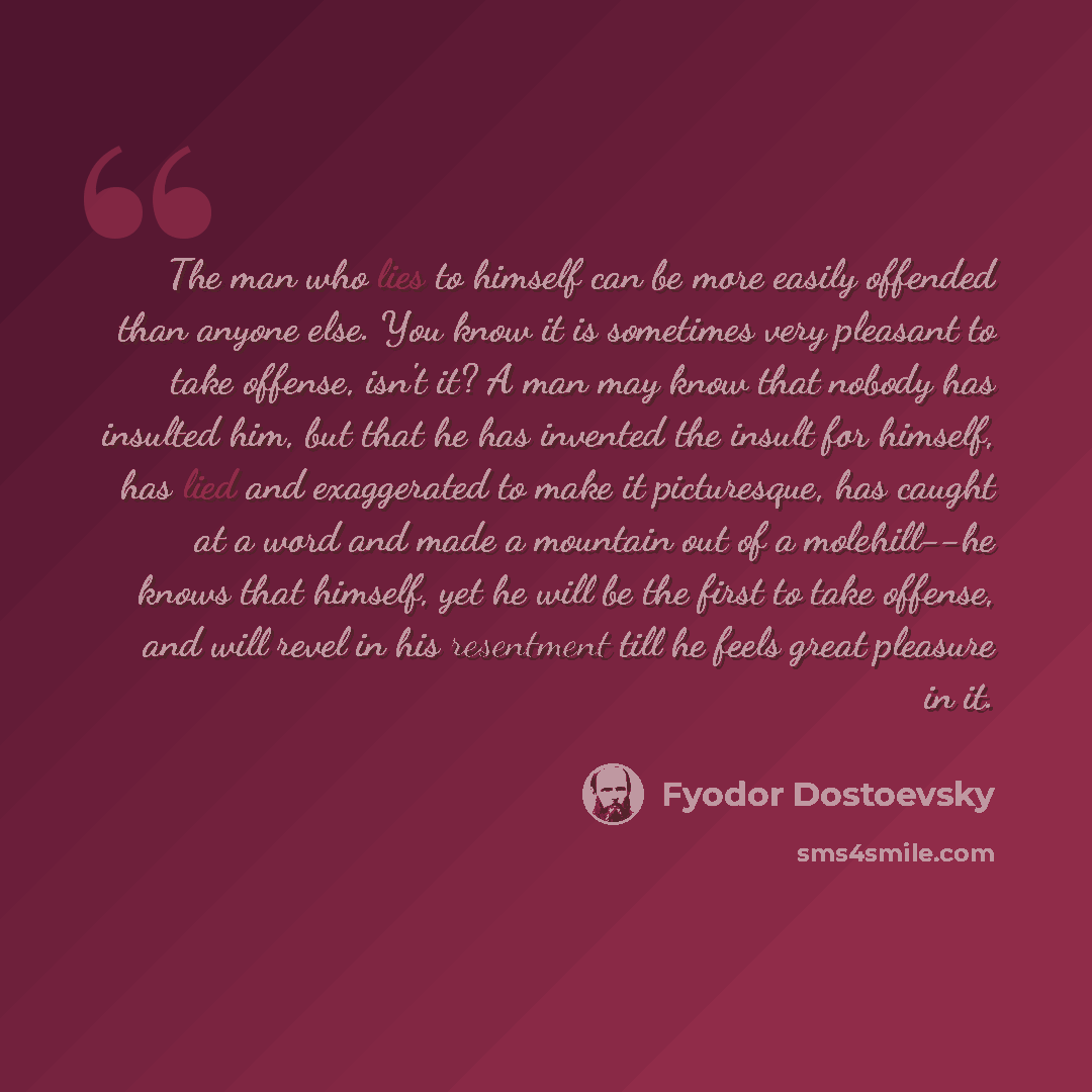 “The man who lies to himself can be more easily offended than anyone else. You know it is sometimes very pleasant to take offense, isn't it? A man may know that nobody has insulted him, but that he has invented the insult for himself, has lied and exaggerated to make it picturesque, has caught at a…” quote by Fyodor Dostoevsky