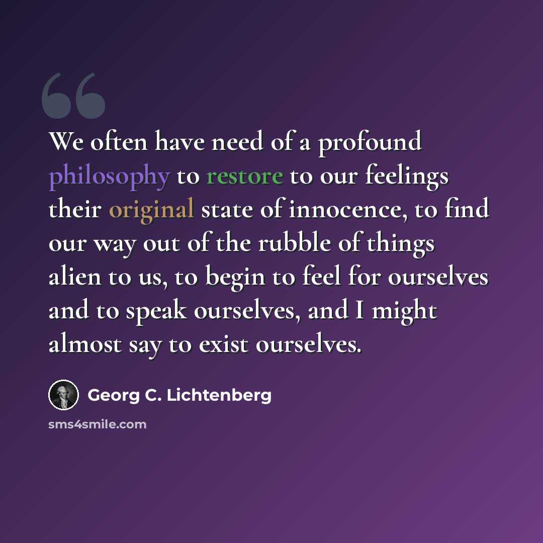 “We often have need of a profound philosophy to restore to our feelings their original state of innocence, to find our way out of the rubble of things alien to us, to begin to feel for ourselves and to speak ourselves, and I might almost say to exist ourselves.” quote by Georg C. Lichtenberg