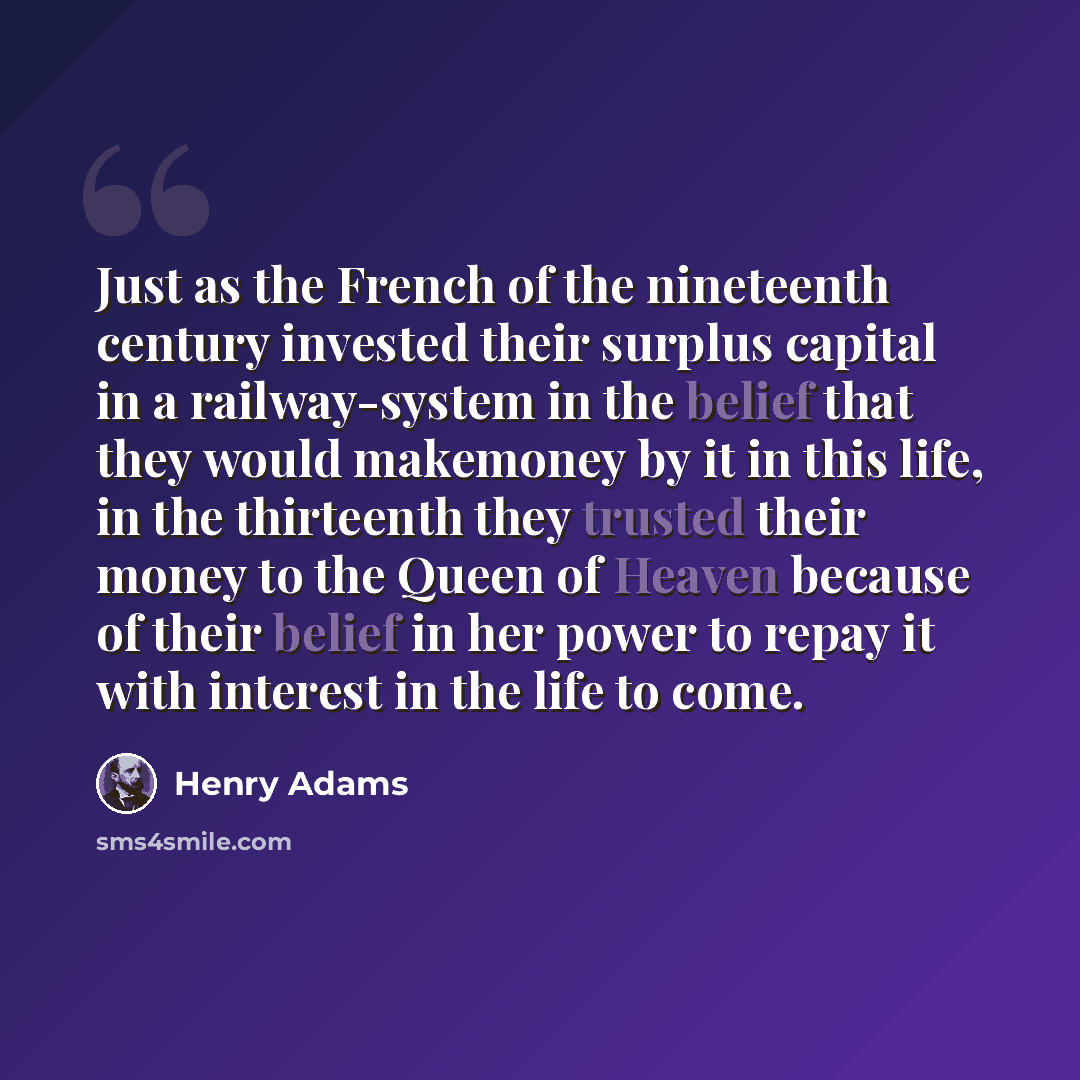 “Just as the French of the nineteenth century invested their surplus capital in a railway-system in the belief that they would makemoney by it in this life, in the thirteenth they trusted their money to the Queen of Heaven because of their belief in her power to repay it with interest in the life…” quote by Henry Adams