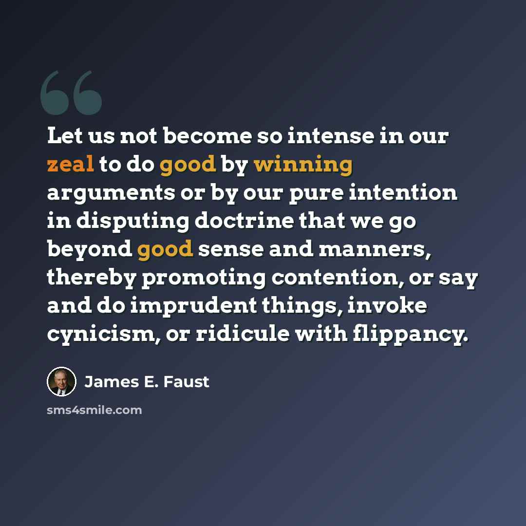 “Let us not become so intense in our zeal to do good by winning arguments or by our pure intention in disputing doctrine that we go beyond good sense and manners, thereby promoting contention, or say and do imprudent things, invoke cynicism, or ridicule with flippancy.” quote by James E. Faust