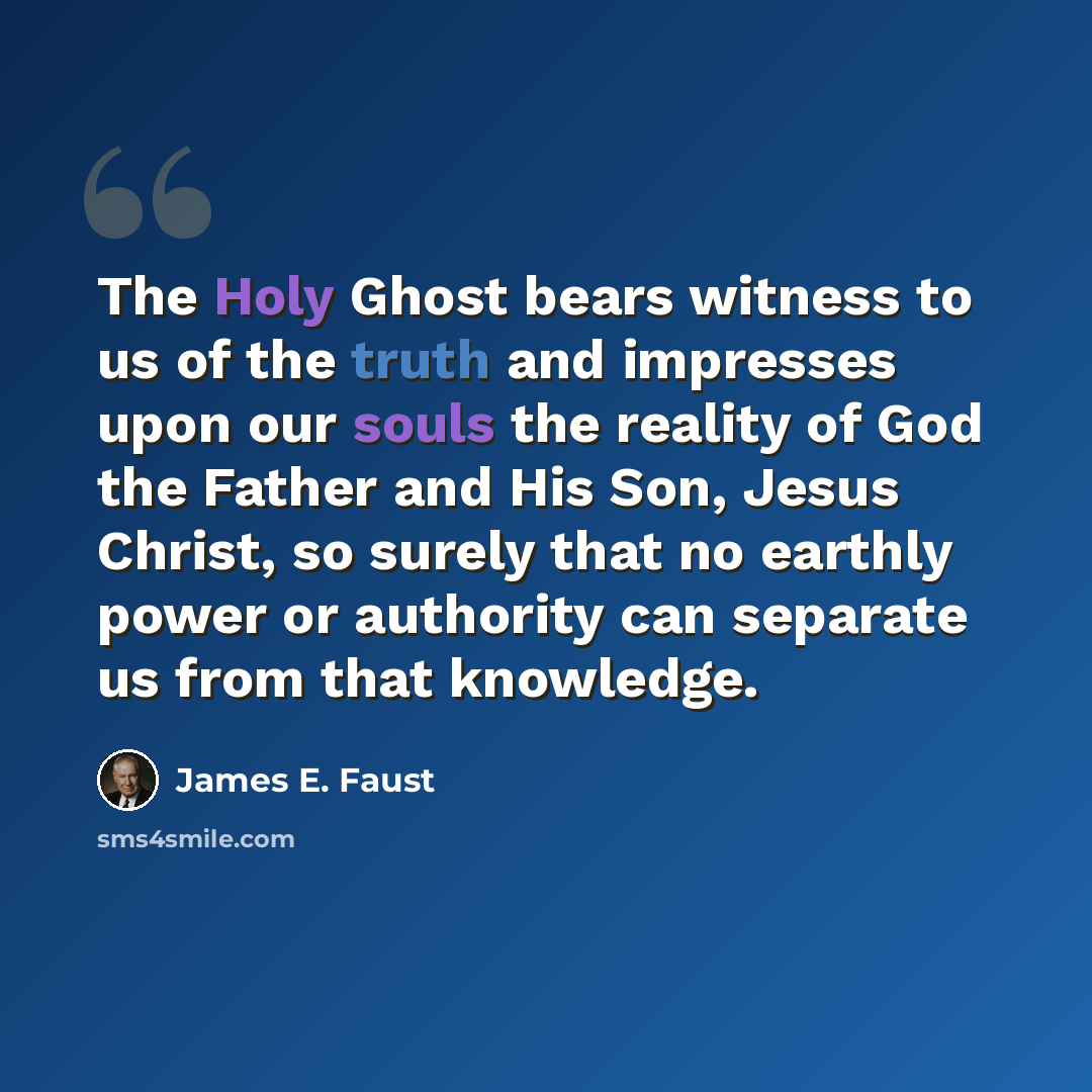“The Holy Ghost bears witness to us of the truth and impresses upon our souls the reality of God the Father and His Son, Jesus Christ, so surely that no earthly power or authority can separate us from that knowledge.” quote by James E. Faust