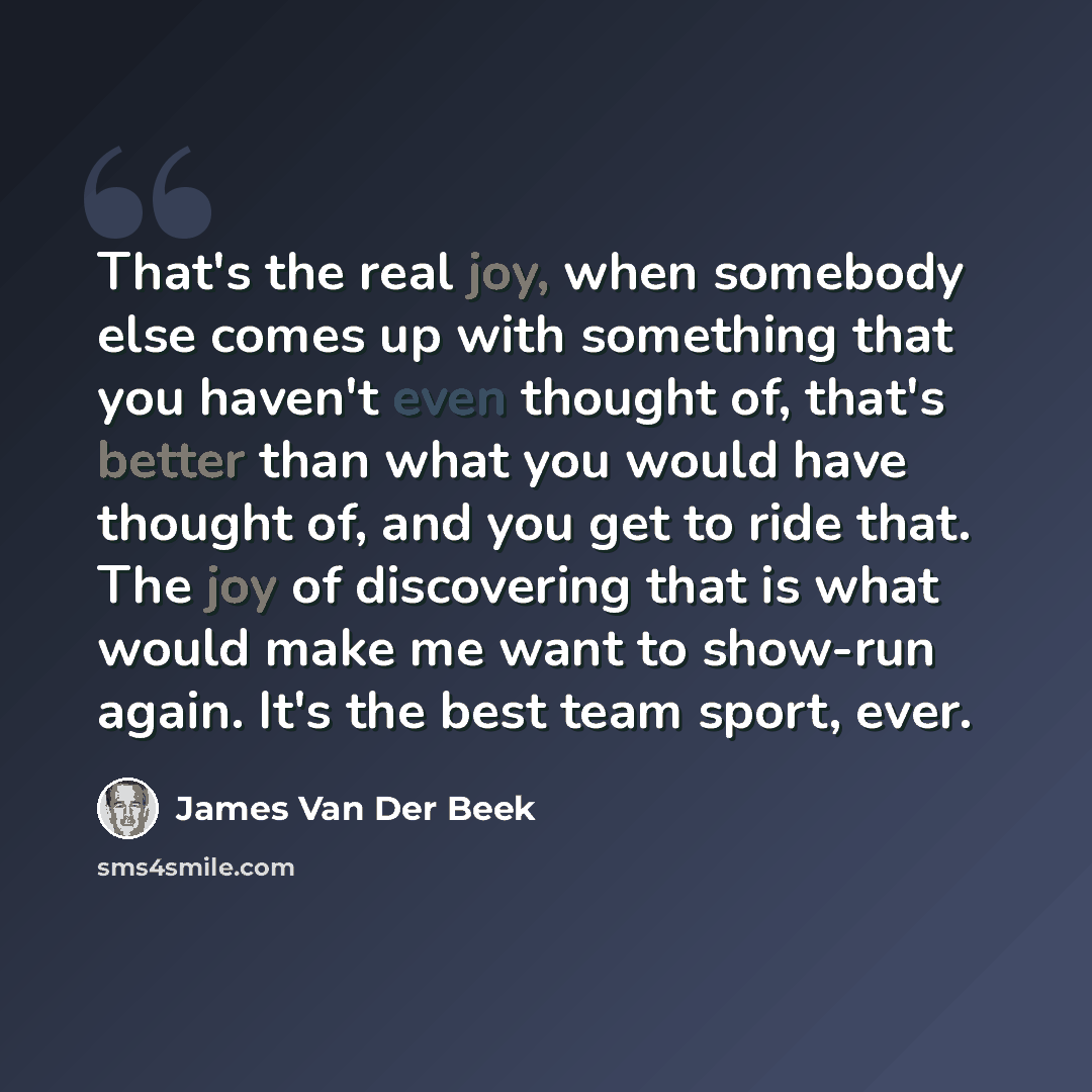 “That's the real joy, when somebody else comes up with something that you haven't even thought of, that's better than what you would have thought of, and you get to ride that. The joy of discovering that is what would make me want to show-run again. It's the best team sport, ever.” quote by James Van Der Beek
