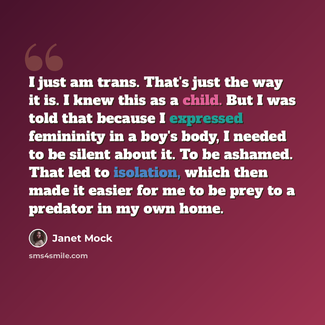 “I just am trans. That's just the way it is. I knew this as a child. But I was told that because I expressed femininity in a boy's body, I needed to be silent about it. To be ashamed. That led to isolation, which then made it easier for me to be prey to a predator in my own home.” quote by Janet Mock