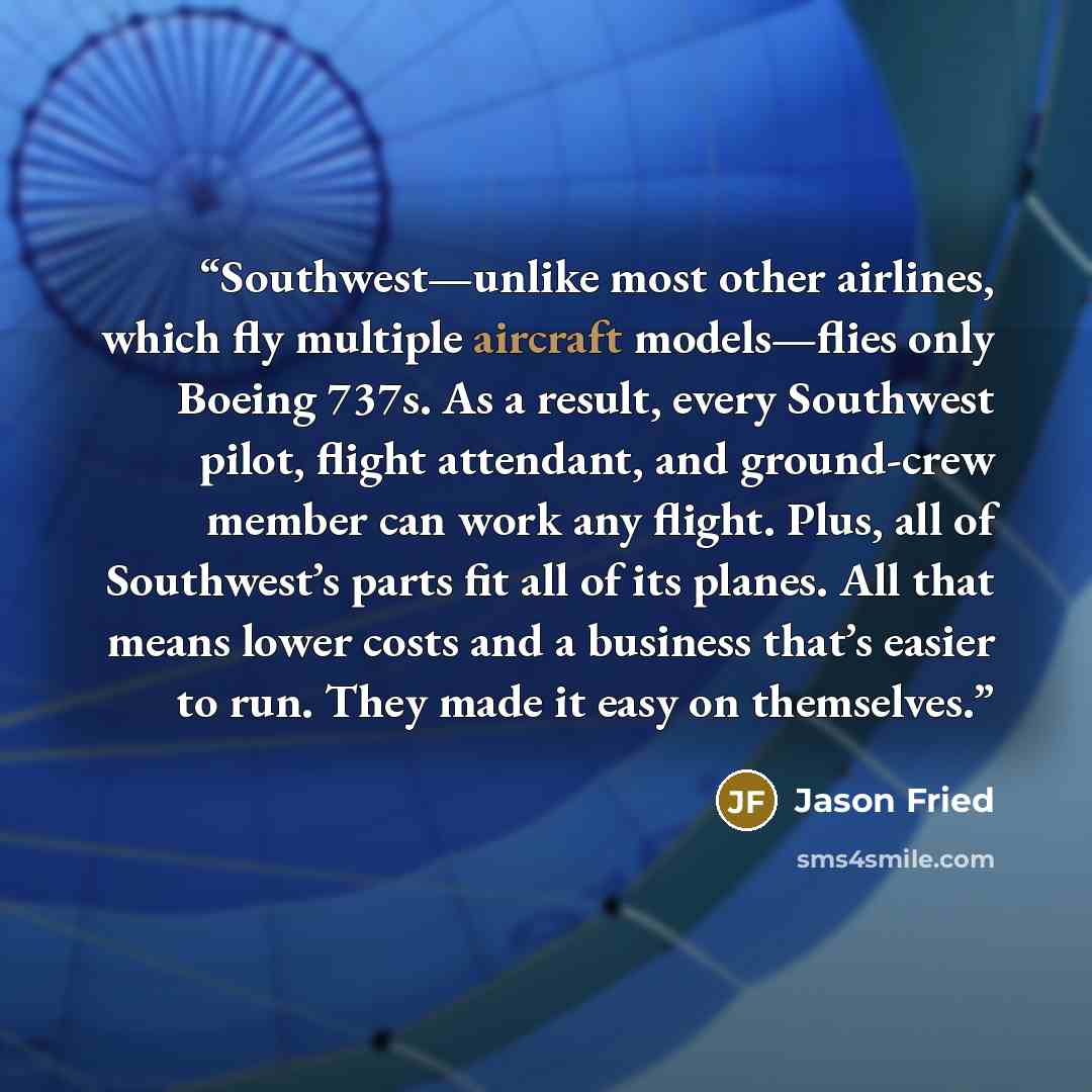 “Southwest—unlike most other airlines, which fly multiple aircraft models—flies only Boeing 737s. As a result, every Southwest pilot, flight attendant, and ground-crew member can work any flight. Plus, all of Southwest’s parts fit all of its planes. All that means lower costs and a business that’s…” quote by Jason Fried