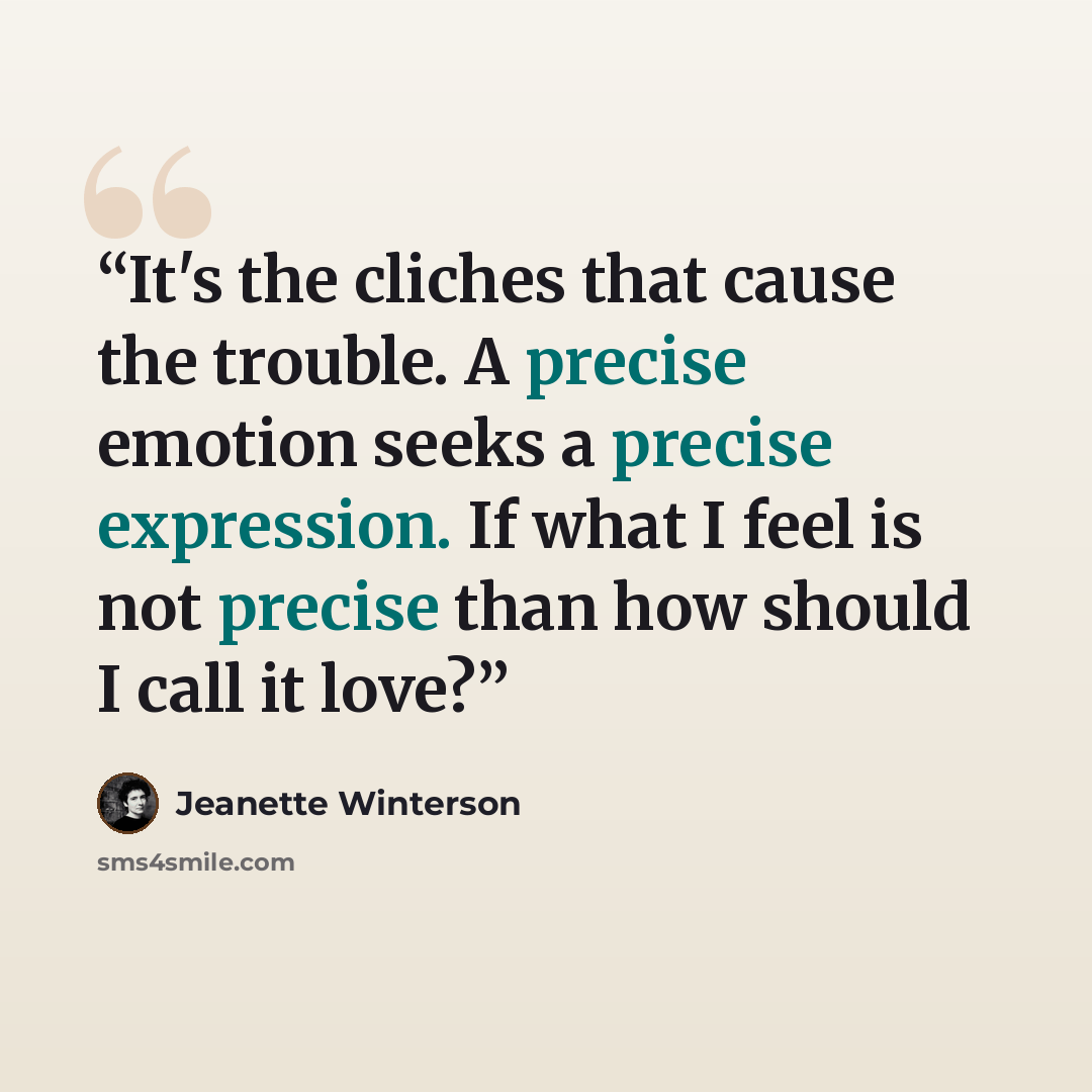 “It's the cliches that cause the trouble. A precise emotion seeks a precise expression. If what I feel is not precise than how should I call it love?” quote by Jeanette Winterson