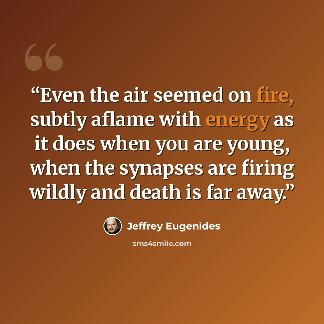 “Even the air seemed on fire, subtly aflame with energy as it does when you are young, when the synapses are firing wildly and death is far away.” quote by Jeffrey Eugenides