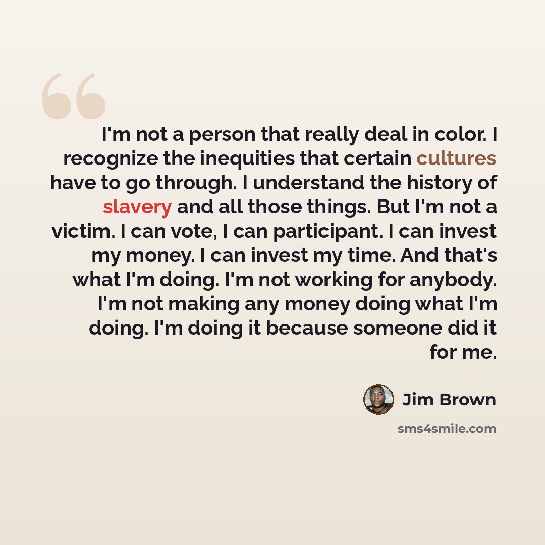 “I'm not a person that really deal in color. I recognize the inequities that certain cultures have to go through. I understand the history of slavery and all those things. But I'm not a victim. I can vote, I can participant. I can invest my money. I can invest my time. And that's what I'm doing…” quote by Jim Brown