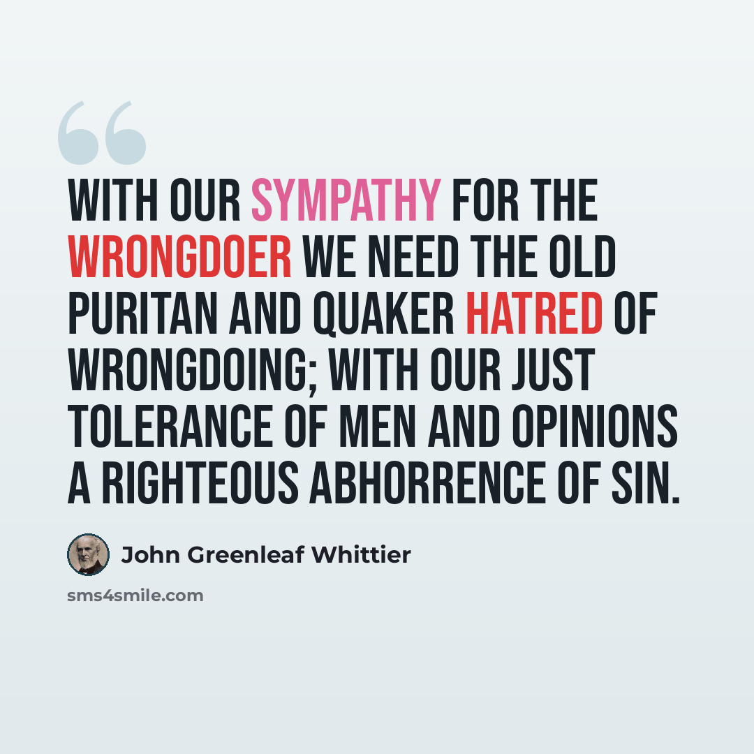 “With our sympathy for the wrongdoer we need the old Puritan and Quaker hatred of wrongdoing; with our just tolerance of men and opinions a righteous abhorrence of sin.” quote by John Greenleaf Whittier