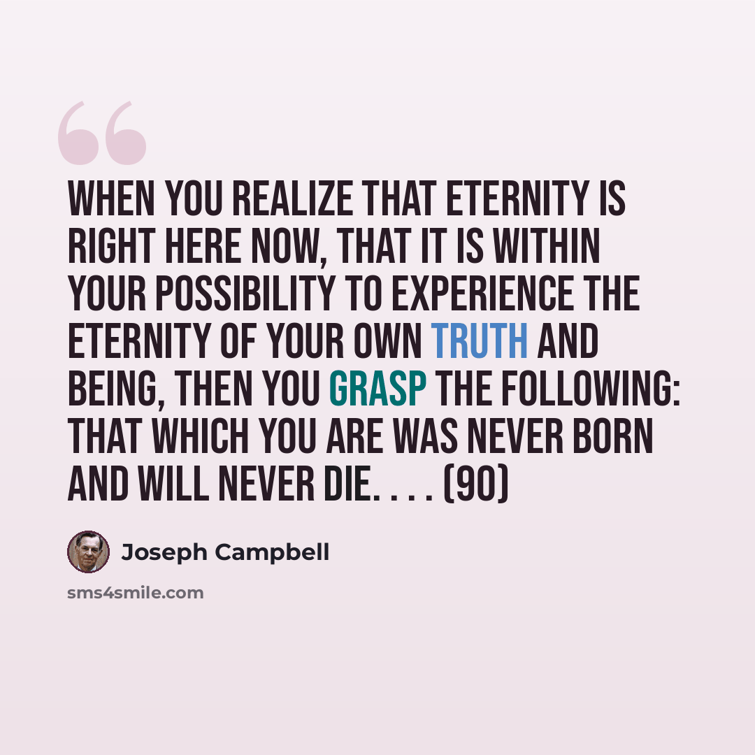 “When you realize that eternity is right here now, that it is within your possibility to experience the eternity of your own truth and being, then you grasp the following: That which you are was never born and will never die. . . . (90)” quote by Joseph Campbell
