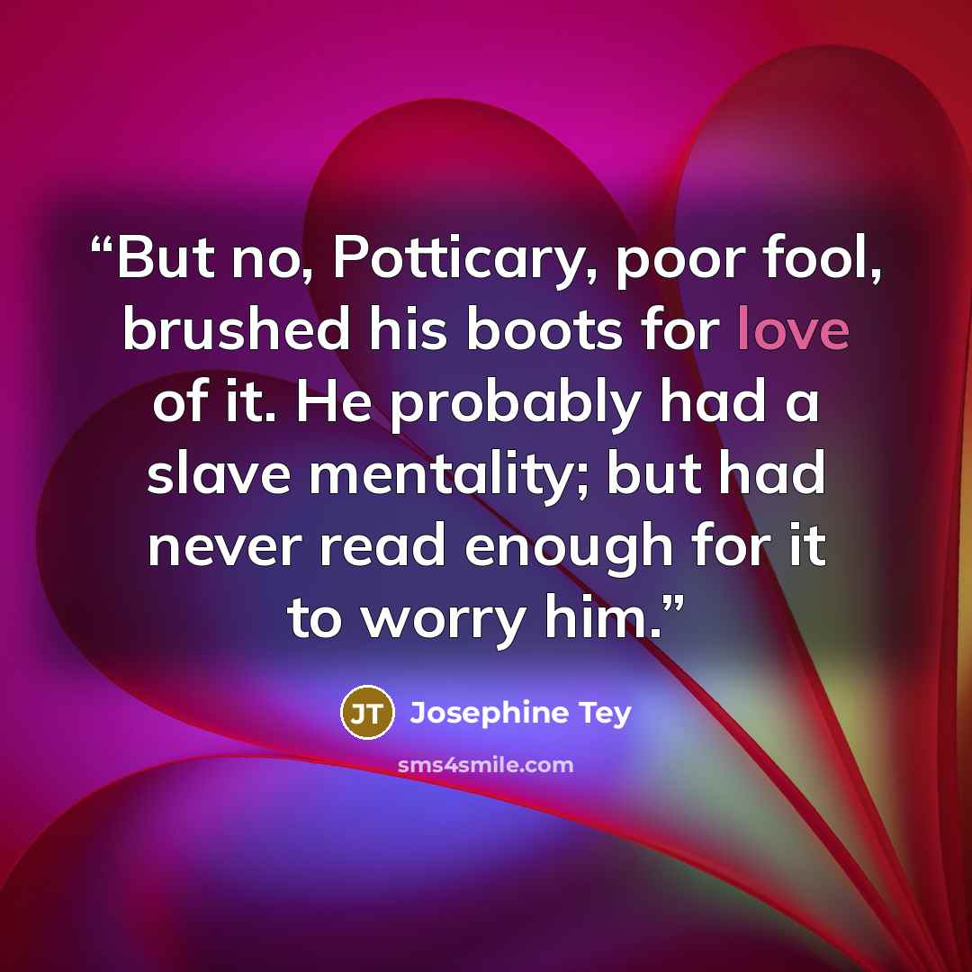 “But no, Potticary, poor fool, brushed his boots for love of it. He probably had a slave mentality; but had never read enough for it to worry him.” quote by Josephine Tey
