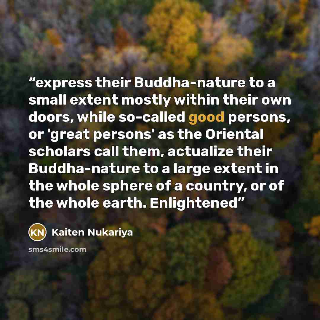 “express their Buddha-nature to a small extent mostly within their own doors, while so-called good persons, or 'great persons' as the Oriental scholars call them, actualize their Buddha-nature to a large extent in the whole sphere of a country, or of the whole earth. Enlightened” quote by Kaiten Nukariya