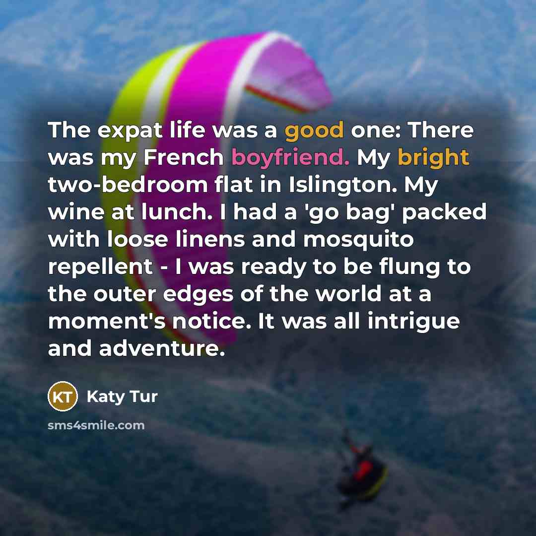 “The expat life was a good one: There was my French boyfriend. My bright two-bedroom flat in Islington. My wine at lunch. I had a 'go bag' packed with loose linens and mosquito repellent - I was ready to be flung to the outer edges of the world at a moment's notice. It was all intrigue and adventure.” quote by Katy Tur