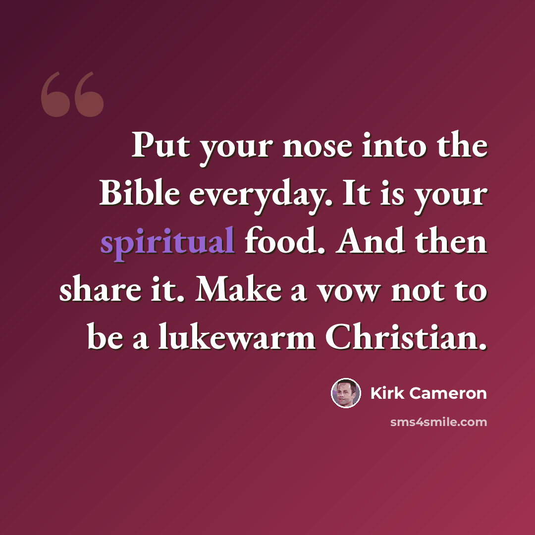 “Put your nose into the Bible everyday. It is your spiritual food. And then share it. Make a vow not to be a lukewarm Christian.” quote by Kirk Cameron