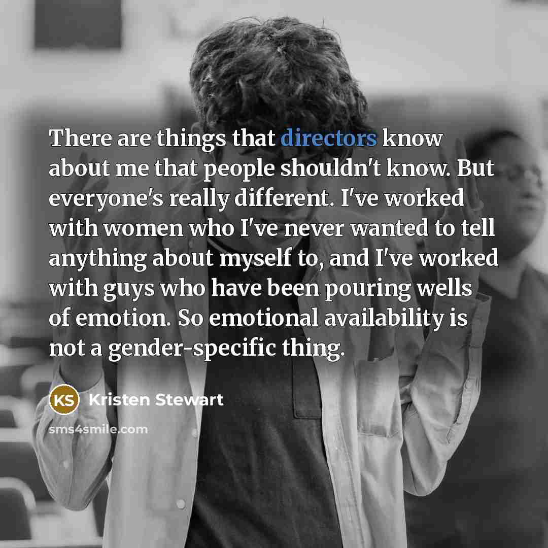 “There are things that directors know about me that people shouldn't know. But everyone's really different. I've worked with women who I've never wanted to tell anything about myself to, and I've worked with guys who have been pouring wells of emotion. So emotional availability is not a…” quote by Kristen Stewart