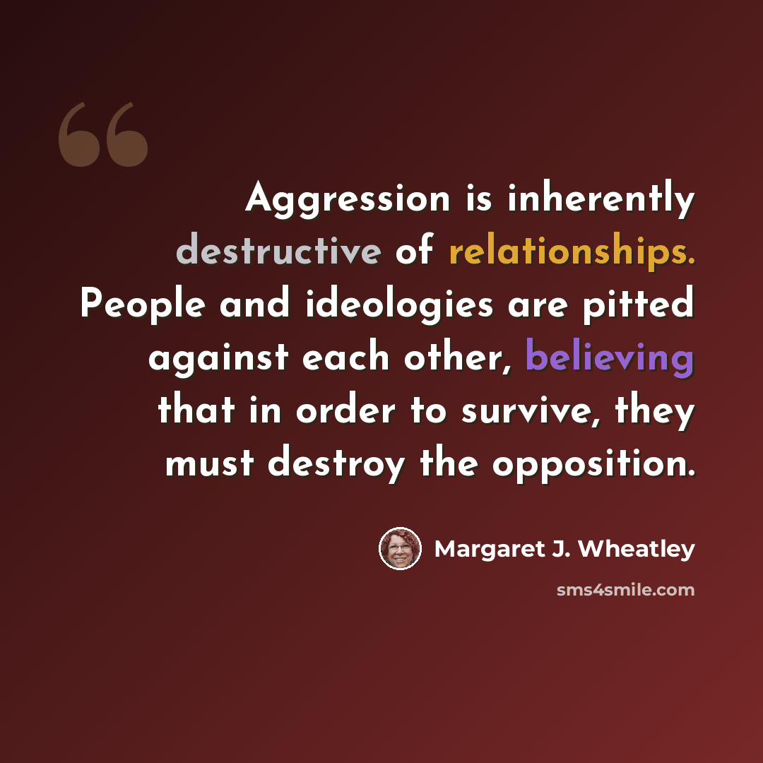“Aggression is inherently destructive of relationships. People and ideologies are pitted against each other, believing that in order to survive, they must destroy the opposition.” quote by Margaret J. Wheatley