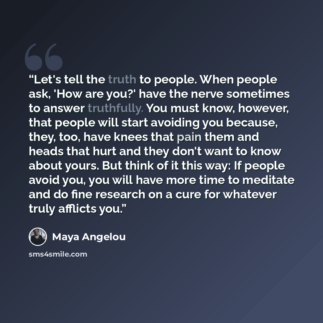 “Let's tell the truth to people. When people ask, 'How are you?' have the nerve sometimes to answer truthfully. You must know, however, that people will start avoiding you because, they, too, have knees that pain them and heads that hurt and they don't want to know about yours. But think of it this…” quote by Maya Angelou