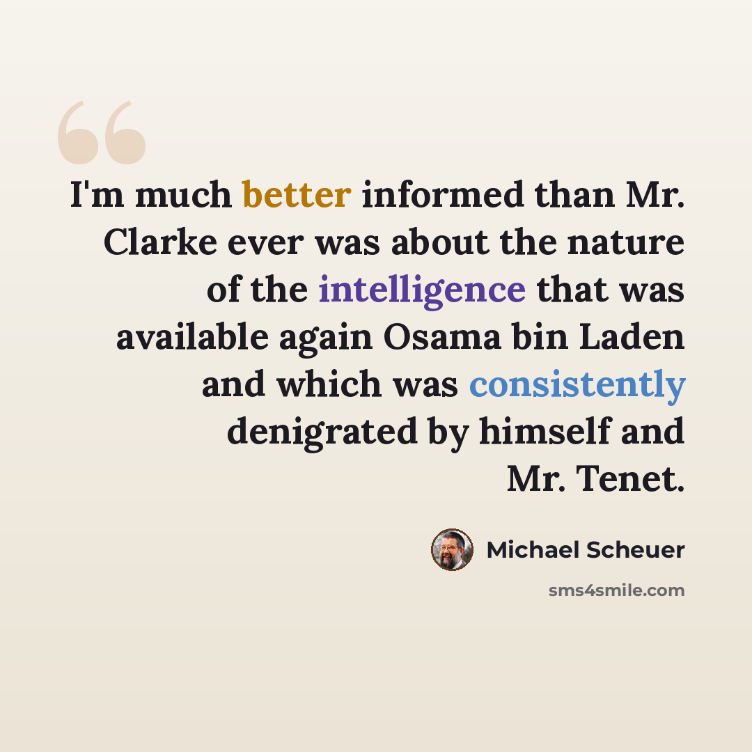 “I'm much better informed than Mr. Clarke ever was about the nature of the intelligence that was available again Osama bin Laden and which was consistently denigrated by himself and Mr. Tenet.” quote by Michael Scheuer