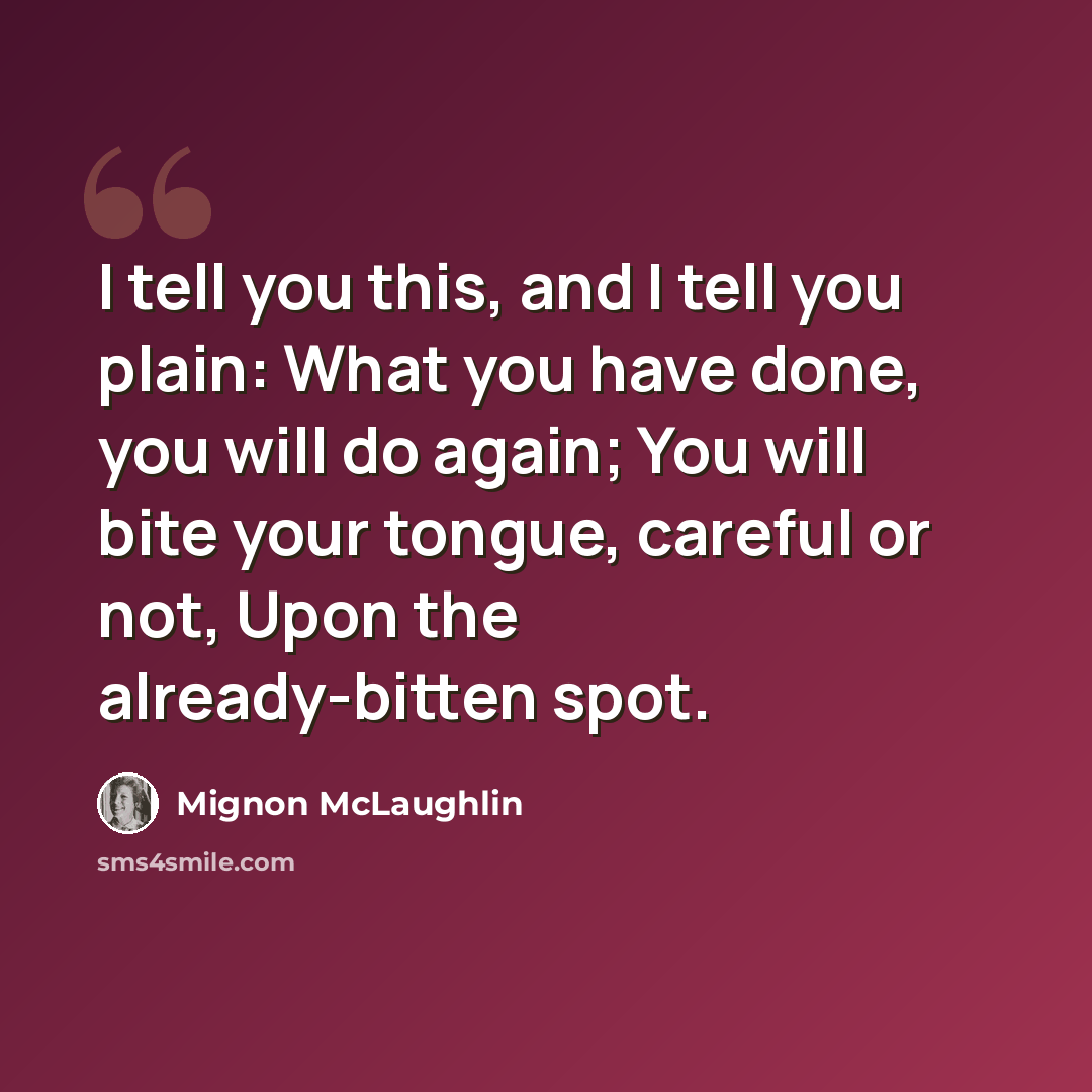 “I tell you this, and I tell you plain: What you have done, you will do again; You will bite your tongue, careful or not, Upon the already-bitten spot.” quote by Mignon McLaughlin