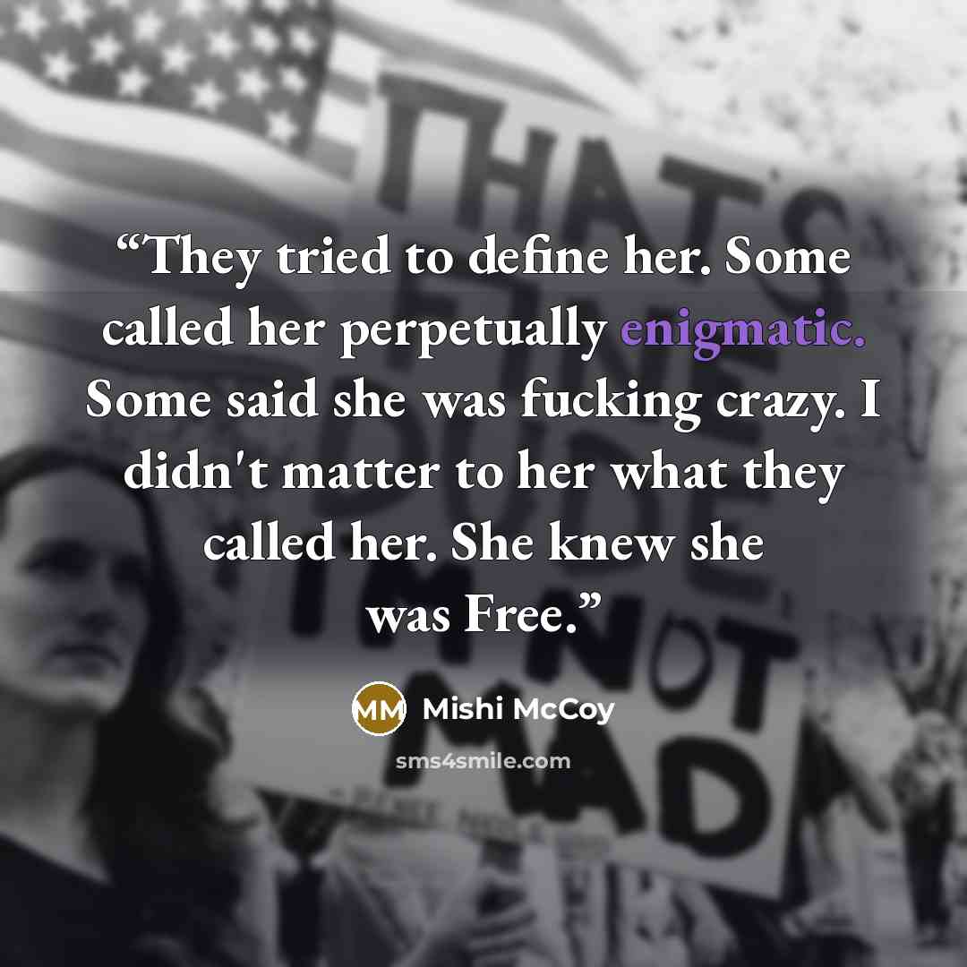 “They tried to define her. Some called her perpetually enigmatic. Some said she was fucking crazy. I didn't matter to her what they called her. She knew she was Free.” quote by Mishi McCoy