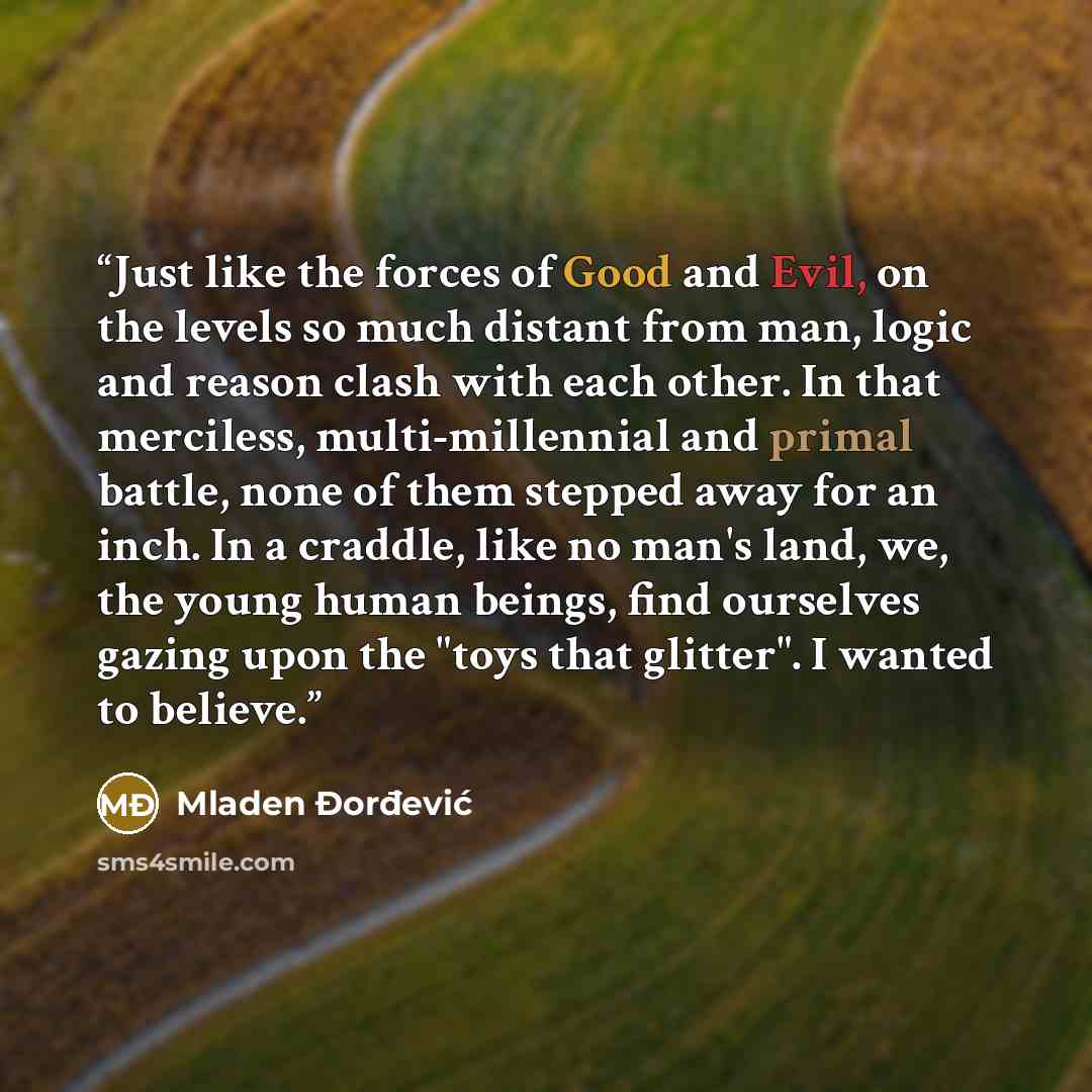 “Just like the forces of Good and Evil, on the levels so much distant from man, logic and reason clash with each other. In that merciless, multi-millennial and primal battle, none of them stepped away for an inch. In a craddle, like no man's land, we, the young human beings, find ourselves gazing…” quote by Mladen Đorđević