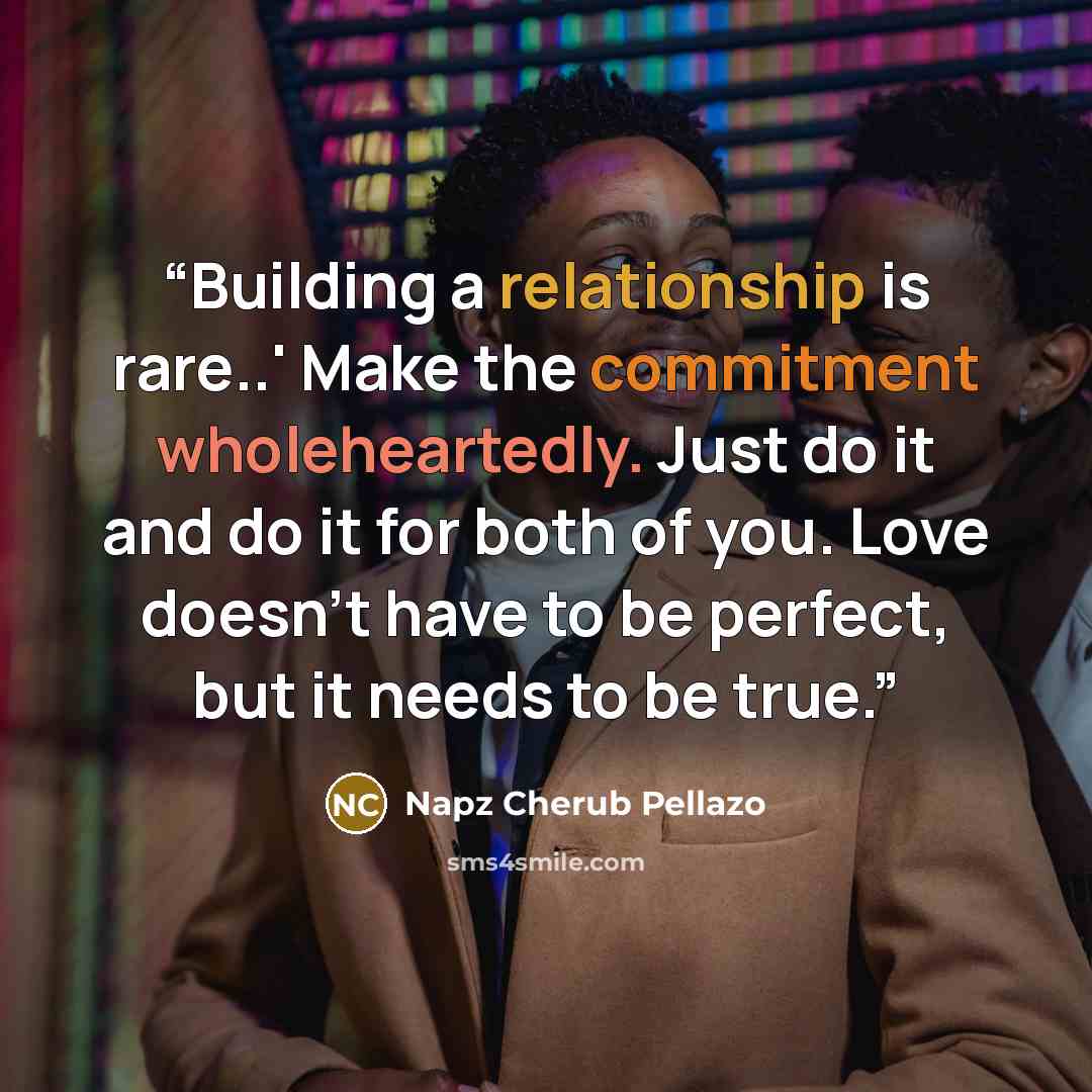 “Building a relationship is rare..' Make the commitment wholeheartedly. Just do it and do it for both of you. Love doesn't have to be perfect, but it needs to be true.” quote by Napz Cherub Pellazo