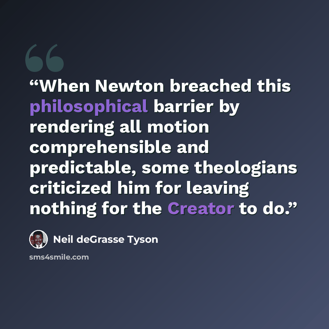 “When Newton breached this philosophical barrier by rendering all motion comprehensible and predictable, some theologians criticized him for leaving nothing for the Creator to do.” quote by Neil deGrasse Tyson