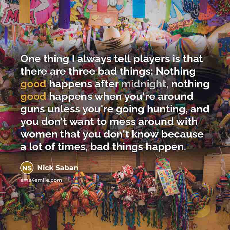 “One thing I always tell players is that there are three bad things: Nothing good happens after midnight, nothing good happens when you're around guns unless you're going hunting, and you don't want to mess around with women that you don't know because a lot of times, bad things happen.” quote by Nick Saban