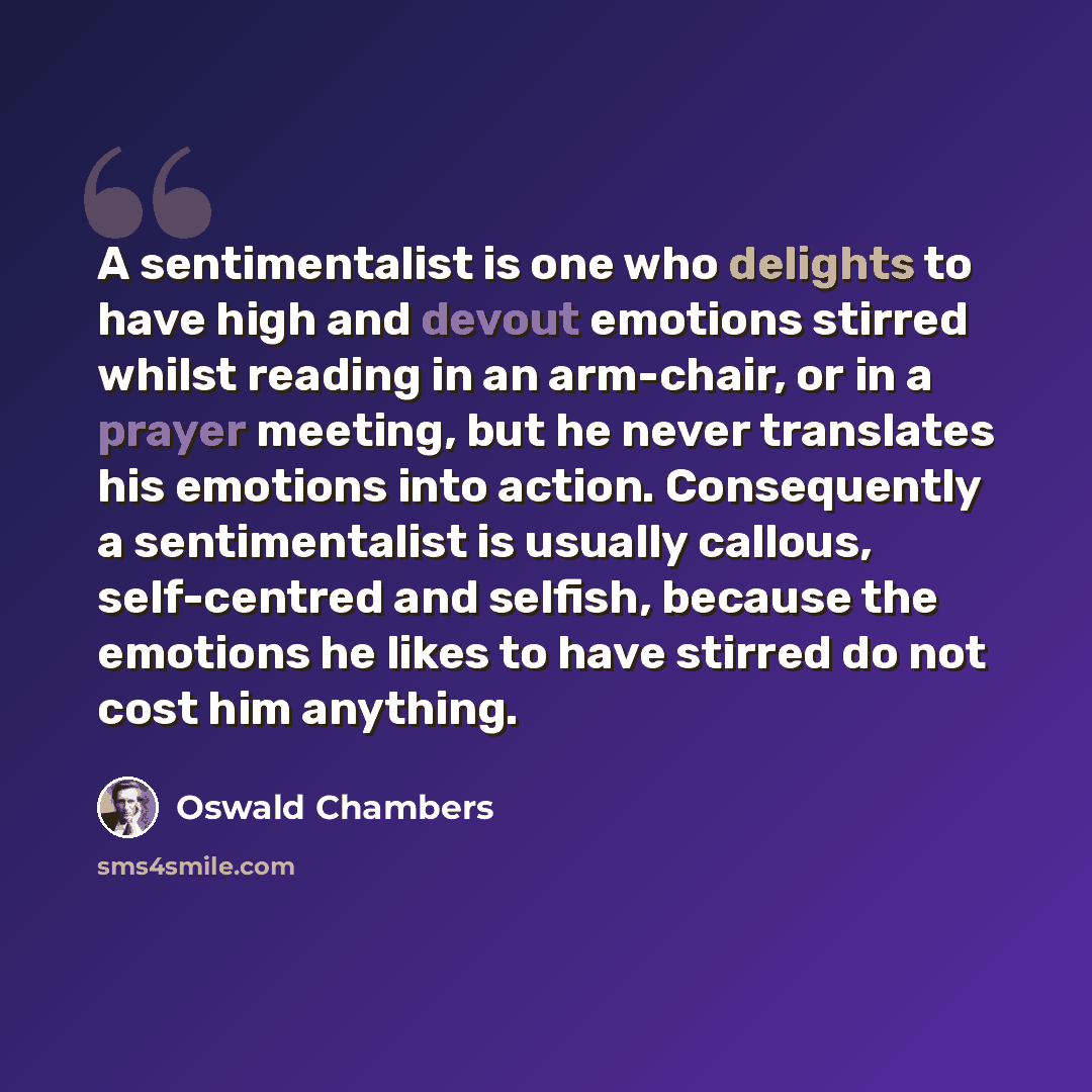 “A sentimentalist is one who delights to have high and devout emotions stirred whilst reading in an arm-chair, or in a prayer meeting, but he never translates his emotions into action. Consequently a sentimentalist is usually callous, self-centred and selfish, because the emotions he likes to have…” quote by Oswald Chambers
