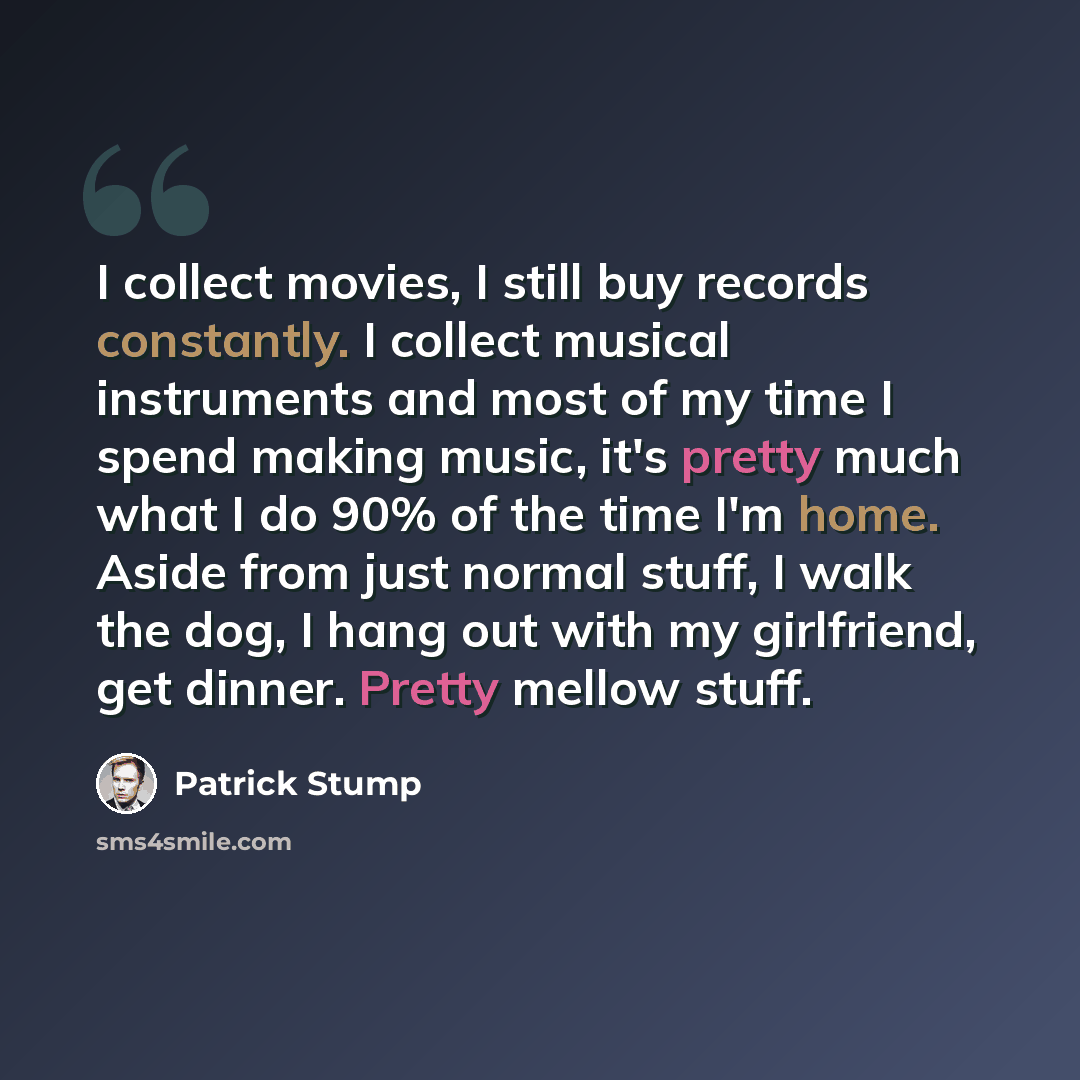 “I collect movies, I still buy records constantly. I collect musical instruments and most of my time I spend making music, it's pretty much what I do 90% of the time I'm home. Aside from just normal stuff, I walk the dog, I hang out with my girlfriend, get dinner. Pretty mellow stuff.” quote by Patrick Stump