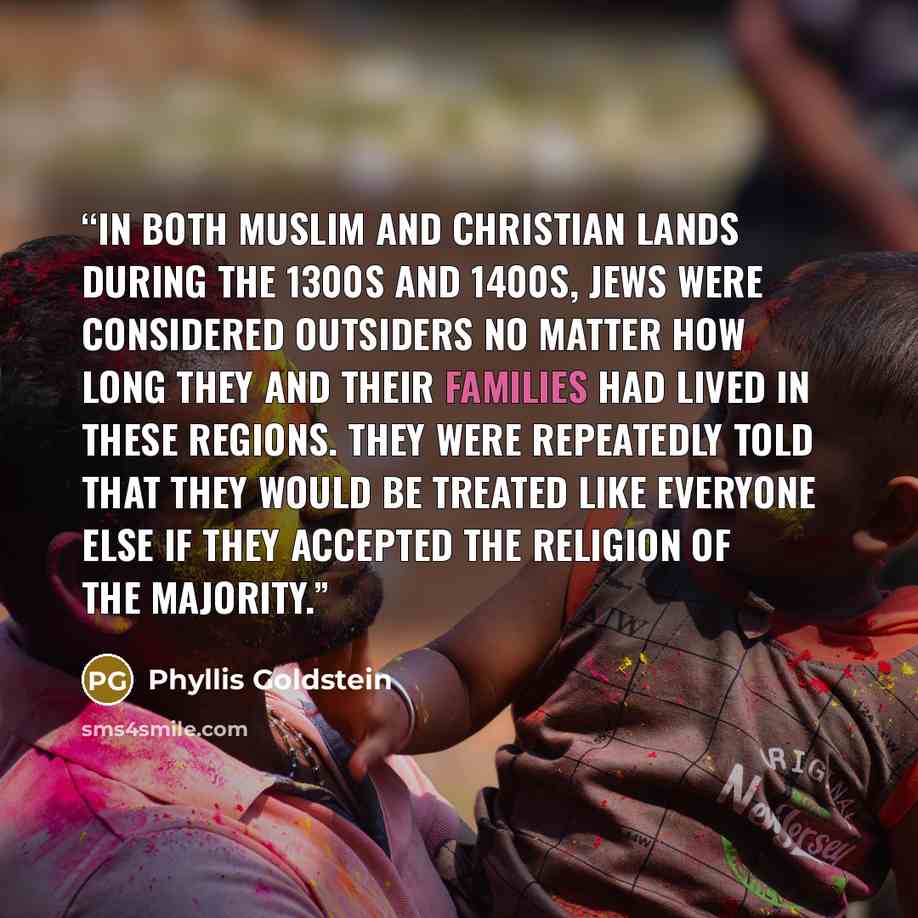 “In both Muslim and Christian lands during the 1300s and 1400s, Jews were considered outsiders no matter how long they and their families had lived in these regions. They were repeatedly told that they would be treated like everyone else if they accepted the religion of the majority.” quote by Phyllis Goldstein