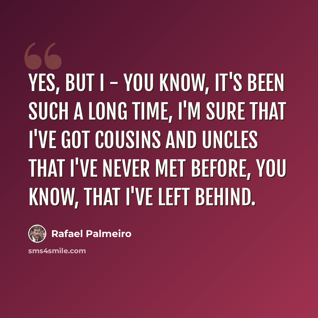“Yes, but I - you know, it's been such a long time, I'm sure that I've got cousins and uncles that I've never met before, you know, that I've left behind.” quote by Rafael Palmeiro