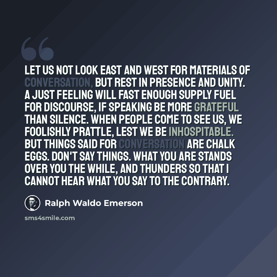 “Let us not look east and west for materials of conversation, but rest in presence and unity. A just feeling will fast enough supply fuel for discourse, if speaking be more grateful than silence. When people come to see us, we foolishly prattle, lest we be inhospitable. But things said for…” quote by Ralph Waldo Emerson