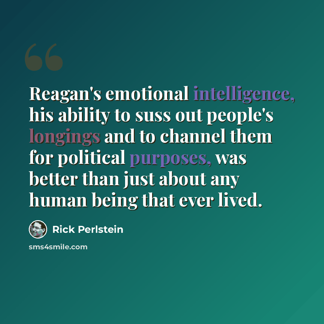 “Reagan's emotional intelligence, his ability to suss out people's longings and to channel them for political purposes, was better than just about any human being that ever lived.” quote by Rick Perlstein