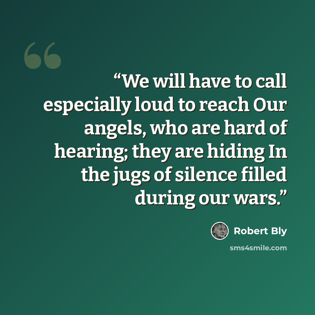 “We will have to call especially loud to reach Our angels, who are hard of hearing; they are hiding In the jugs of silence filled during our wars.” quote by Robert Bly