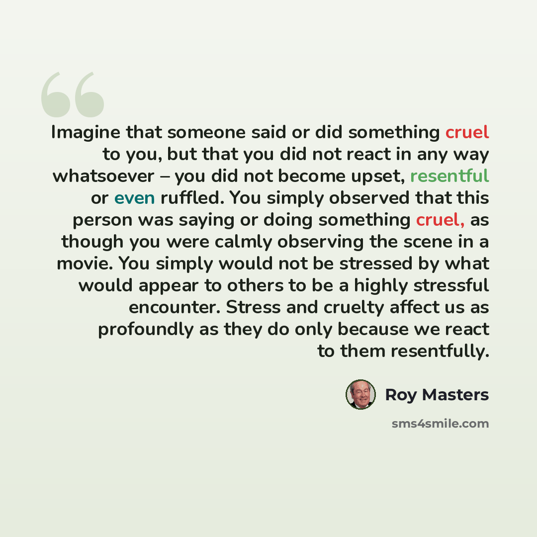 “Imagine that someone said or did something cruel to you, but that you did not react in any way whatsoever – you did not become upset, resentful or even ruffled. You simply observed that this person was saying or doing something cruel, as though you were calmly observing the scene in a movie. You…” quote by Roy Masters