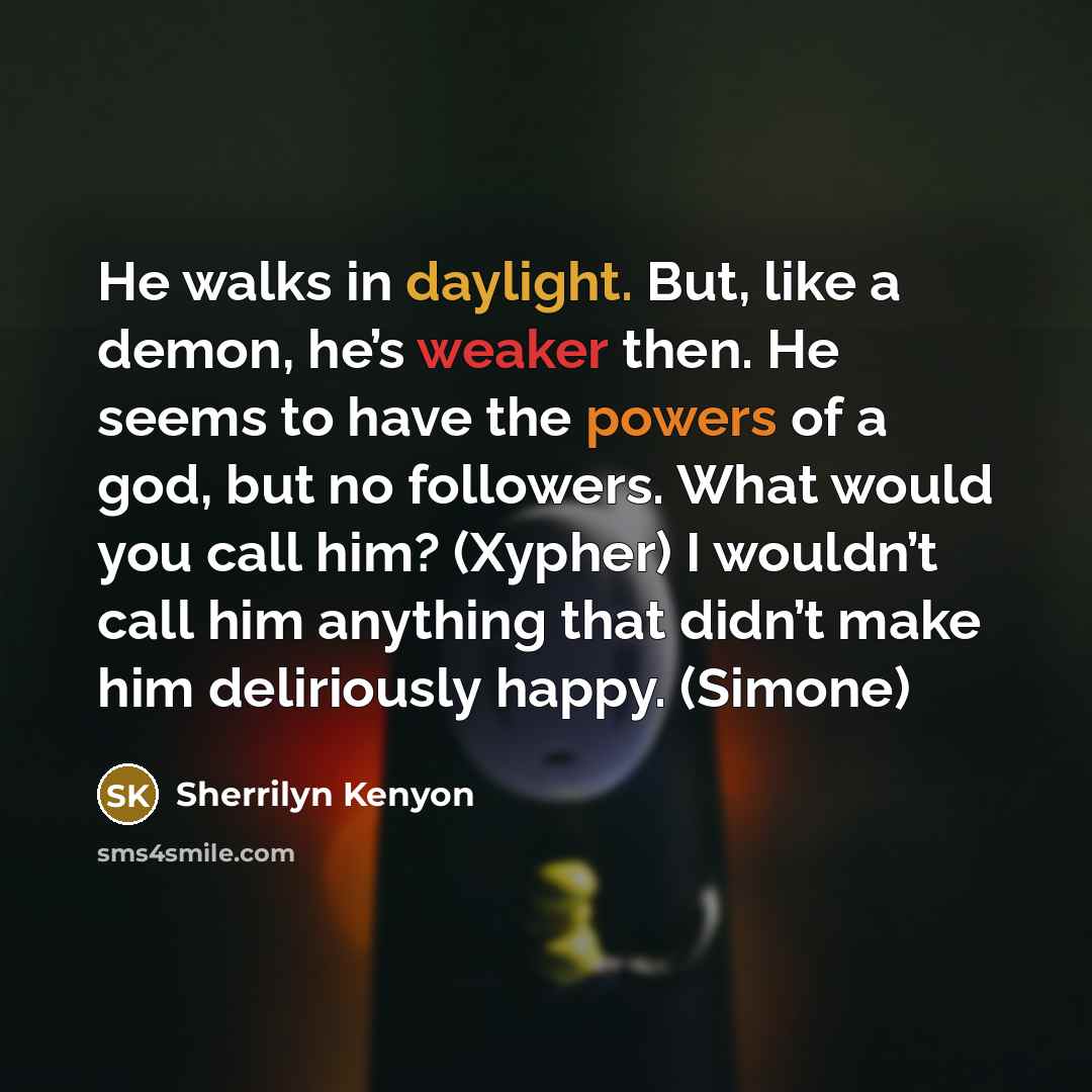 “He walks in daylight. But, like a demon, he’s weaker then. He seems to have the powers of a god, but no followers. What would you call him? (Xypher) I wouldn’t call him anything that didn’t make him deliriously happy. (Simone)” quote by Sherrilyn Kenyon