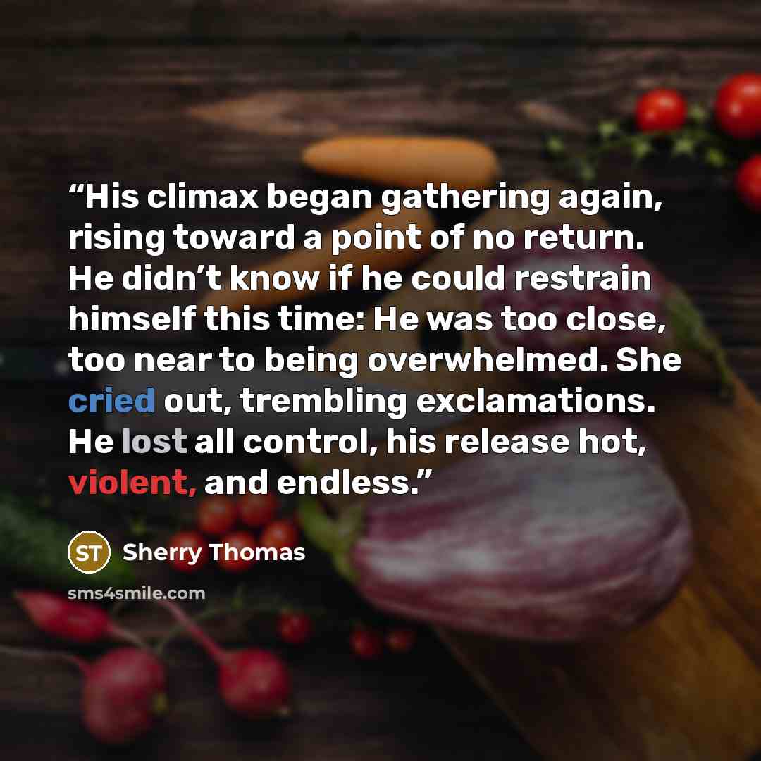 “His climax began gathering again, rising toward a point of no return. He didn’t know if he could restrain himself this time: He was too close, too near to being overwhelmed. She cried out, trembling exclamations. He lost all control, his release hot, violent, and endless.” quote by Sherry Thomas